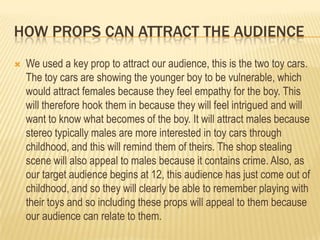 HOW PROPS CAN ATTRACT THE AUDIENCE


We used a key prop to attract our audience, this is the two toy cars.
The toy cars are showing the younger boy to be vulnerable, which
would attract females because they feel empathy for the boy. This
will therefore hook them in because they will feel intrigued and will
want to know what becomes of the boy. It will attract males because
stereo typically males are more interested in toy cars through
childhood, and this will remind them of theirs. The shop stealing
scene will also appeal to males because it contains crime. Also, as
our target audience begins at 12, this audience has just come out of
childhood, and so they will clearly be able to remember playing with
their toys and so including these props will appeal to them because
our audience can relate to them.

 