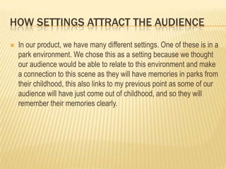 HOW SETTINGS ATTRACT THE AUDIENCE


In our product, we have many different settings. One of these is in a
park environment. We chose this as a setting because we thought
our audience would be able to relate to this environment and make
a connection to this scene as they will have memories in parks from
their childhood, this also links to my previous point as some of our
audience will have just come out of childhood, and so they will
remember their memories clearly.

 