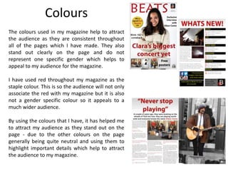 Colours
The colours used in my magazine help to attract
the audience as they are consistent throughout
all of the pages which I have made. They also
stand out clearly on the page and do not
represent one specific gender which helps to
appeal to my audience for the magazine.
I have used red throughout my magazine as the
staple colour. This is so the audience will not only
associate the red with my magazine but it is also
not a gender specific colour so it appeals to a
much wider audience.
By using the colours that I have, it has helped me
to attract my audience as they stand out on the
page - due to the other colours on the page
generally being quite neutral and using them to
highlight important details which help to attract
the audience to my magazine.
 