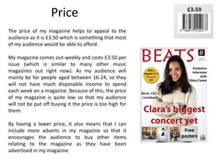 Price
The price of my magazine helps to appeal to the
audience as it is £3.50 which is something that most
of my audience would be able to afford.
My magazine comes out weekly and costs £3.50 per
issue (which is similar to many other music
magazines out right now). As my audience will
mainly be for people aged between 16-24, so they
will not have much disposable income to spend
each week on a magazine. Because of this, the price
of my magazine is quite low so that my audience
will not be put off buying it the price is too high for
them.
By having a lower price, it also means that I can
include more adverts in my magazine so that it
encourages the audience to buy other items
relating to the magazine as they have been
advertised in my magazine.
 