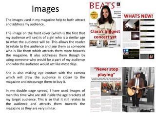 Images
The images used in my magazine help to both attract
and address my audience.
The image on the front cover (which is the first that
my audience will see) is of a girl who is a similar age
to what the audience will be. This allows the reader
to relate to the audience and see them as someone
who is like them which attracts them more towards
the magazine. It also addresses them though by
using someone who would be a part of my audience
and who the audience would act like most days.
She is also making eye contact with the camera
which will draw the audience in closer to the
magazine and encourage them to buy it.
In my double page spread, I have used images of
men this time who are still inside the age brackets of
my target audience. This is so that it still relates to
the audience and attracts them towards the
magazine as they are very similar.
 
