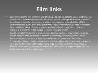 Film links
• Our film mirrors the film sinister in a lot of it’s aspects. For example the use of children as the
victims- our clown takes children in to the woods, part of the enigma is what he does with
the children once he has them there. In sinister there appears to be a build up of little
children recruited by the main protagonist (Mr Boogie) Furthermore we hoped to re create
the tension built by use of music in sinister, we believed their use of sound to be very
effective in creating the mood needed for the opening of a thriller.
• A great example from sinister is the unexpected cutting sounds of a lawn mower. A sense of
unease is supposed to be created in a thriller- sinister very successfully carries this out
therefore we aimed to mirror a lot of their techniques in our opening of a thriller.
• Comparatively Sinister uses intense violent scenes throughout which gives It the rating of a
15, in our thriller we aimed to create a rating of 12 therefore our thriller should have a
different feel to sinister- less play on violence and more use of setting up enigmas and not
showing too many violent happenings.
 