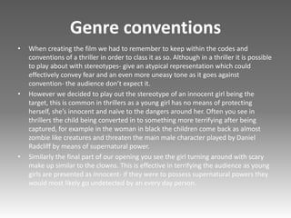 Genre conventions
• When creating the film we had to remember to keep within the codes and
conventions of a thriller in order to class it as so. Although in a thriller it is possible
to play about with stereotypes- give an atypical representation which could
effectively convey fear and an even more uneasy tone as it goes against
convention- the audience don’t expect it.
• However we decided to play out the stereotype of an innocent girl being the
target, this is common in thrillers as a young girl has no means of protecting
herself, she’s innocent and naïve to the dangers around her. Often you see in
thrillers the child being converted in to something more terrifying after being
captured, for example in the woman in black the children come back as almost
zombie like creatures and threaten the main male character played by Daniel
Radcliff by means of supernatural power.
• Similarly the final part of our opening you see the girl turning around with scary
make up similar to the clowns. This is effective in terrifying the audience as young
girls are presented as innocent- if they were to possess supernatural powers they
would most likely go undetected by an every day person.
 