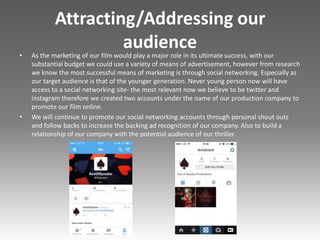 Attracting/Addressing our
audience
• As the marketing of our film would play a major role in its ultimate success, with our
substantial budget we could use a variety of means of advertisement, however from research
we know the most successful means of marketing is through social networking. Especially as
our target audience is that of the younger generation. Never young person now will have
access to a social networking site- the most relevant now we believe to be twitter and
instagram therefore we created two accounts under the name of our production company to
promote our film online.
• We will continue to promote our social networking accounts through personal shout outs
and follow backs to increase the backing ad recognition of our company. Also to build a
relationship of our company with the potential audience of our thriller.
 