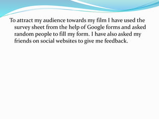 To attract my audience towards my film I have used the
survey sheet from the help of Google forms and asked
random people to fill my form. I have also asked my
friends on social websites to give me feedback.
 