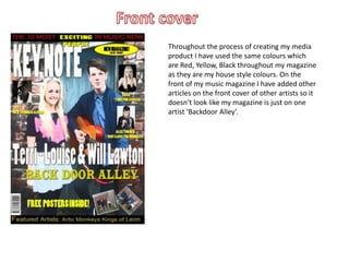 Throughout the process of creating my media
product I have used the same colours which
are Red, Yellow, Black throughout my magazine
as they are my house style colours. On the
front of my music magazine I have added other
articles on the front cover of other artists so it
doesn’t look like my magazine is just on one
artist ‘Backdoor Alley’.