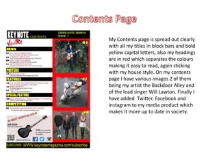 My Contents page is spread out clearly
with all my titles in block bars and bold
yellow capital letters, also my headings
are in red which separates the colours
making it easy to read, again sticking
with my house style. On my contents
page I have various images 2 of them
being my artist the Backdoor Alley and
of the lead singer Will Lawton. Finally I
have added Twitter, Facebook and
instagram to my media product which
makes it more up to date in society.