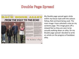 My Double page spread again sticks
within my house style with the colours
Yellow, Red and back being used. The
main image I have selected is also on my
contents page. This image gives off a
relaxed feel as they are seen to be
casually walking down an alley. On my
Double page spread I decided to write
an article on the progress of backdoor
alley.