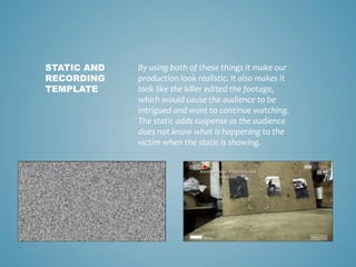 By using both of these things it make our
production look realistic. It also makes it
look like the killer edited the footage,
which would cause the audience to be
intrigued and want to continue watching.
The static adds suspense as the audience
does not know what is happening to the
victim when the static is showing.
STATIC AND
RECORDING
TEMPLATE
 
