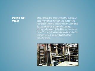 Throughout the production the audience
sees everything through the eyes of the
handheld camera, that the killer is holding.
So the audience is basically looking
through the eyes of the killer at the same
time. This would cause the audience to feel
more involved, as they feel like their
actually there.
POINT OF
VIEW
 