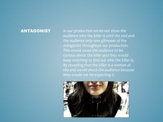 In our production we do not show the
audience who the killer is until the end and
the audience only sees glimpses of the
antagonist throughout our production.
This would cause the audience to be
curious about the killer and they would
keep watching to find out who the killer is.
By revealing that the killer is a woman at
the end would shock the audience because
they would not be expecting it.
ANTAGONIST
 