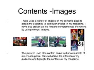 Contents -Images
• I have used a variety of images on my contents page
to attract my audience to particular articles in my
magazine. I have also broken up the text and
complemented the writing by using relevant images.
• The pictures used also contain some well-known
artists of my chosen genre. This will attract the
attention of my audience and highlight the contents
of my magazine.
 