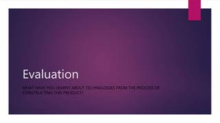 Evaluation
WHAT HAVE YOU LEARNT ABOUT TECHNOLOGIES FROM THE PROCESS OF
CONSTRUCTING THIS PRODUCT?
 