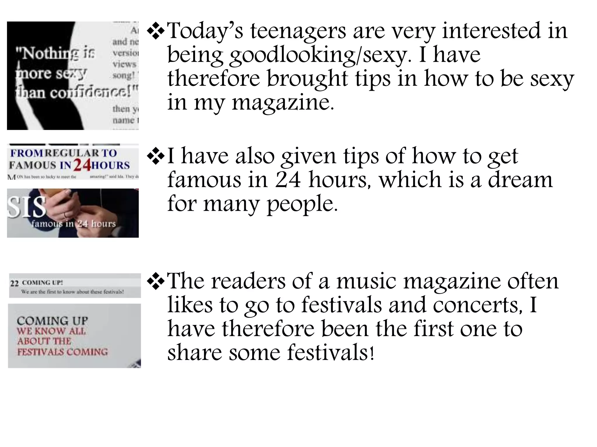 Today’s teenagers are very interested in
being goodlooking/sexy. I have
therefore brought tips in how to be sexy
in my magazine.
I have also given tips of how to get
famous in 24 hours, which is a dream
for many people.
The readers of a music magazine often
likes to go to festivals and concerts, I
have therefore been the first one to
share some festivals!
 