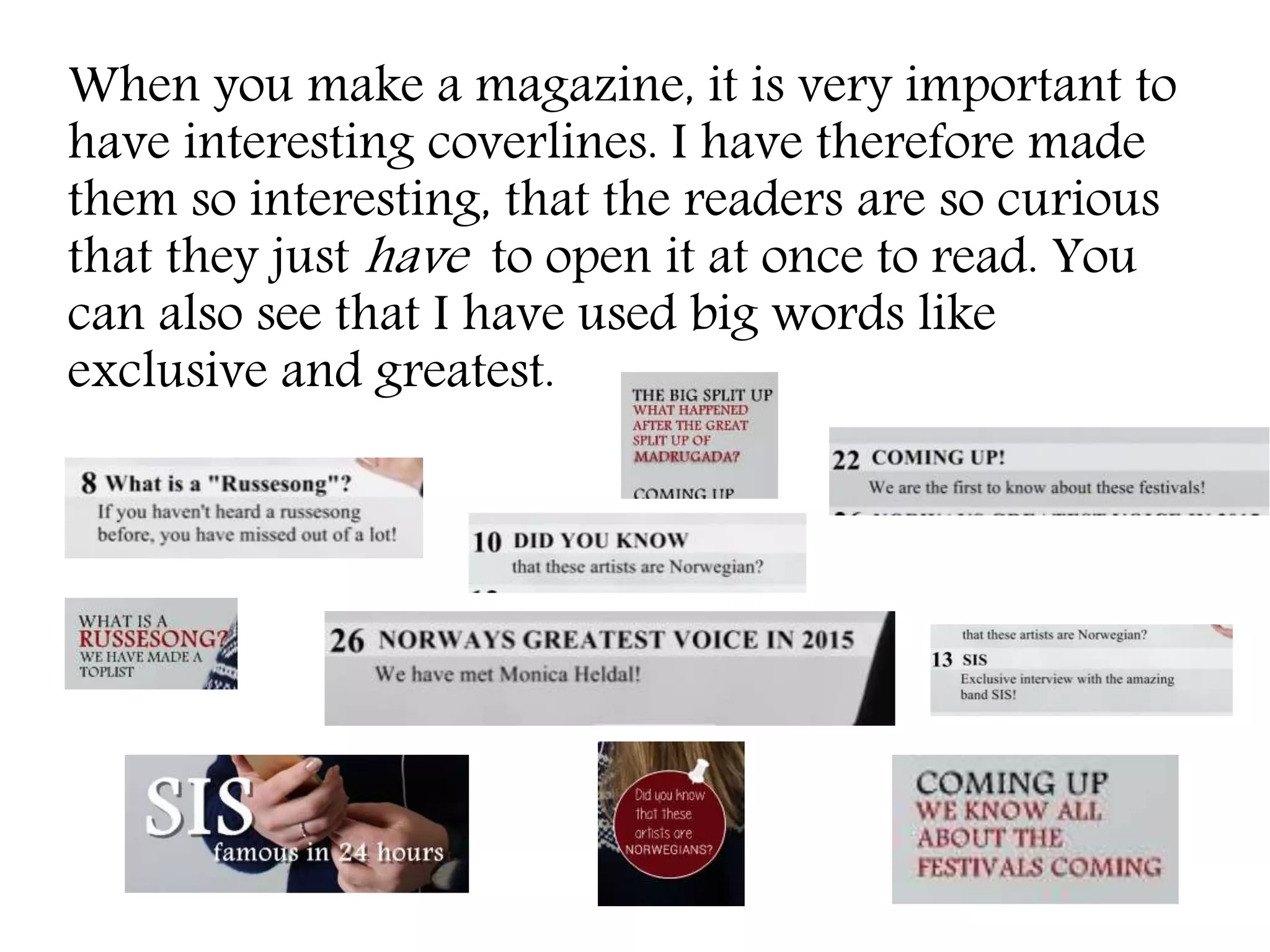 When you make a magazine, it is very important to
have interesting coverlines. I have therefore made
them so interesting, that the readers are so curious
that they just have to open it at once to read. You
can also see that I have used big words like
exclusive and greatest.
 