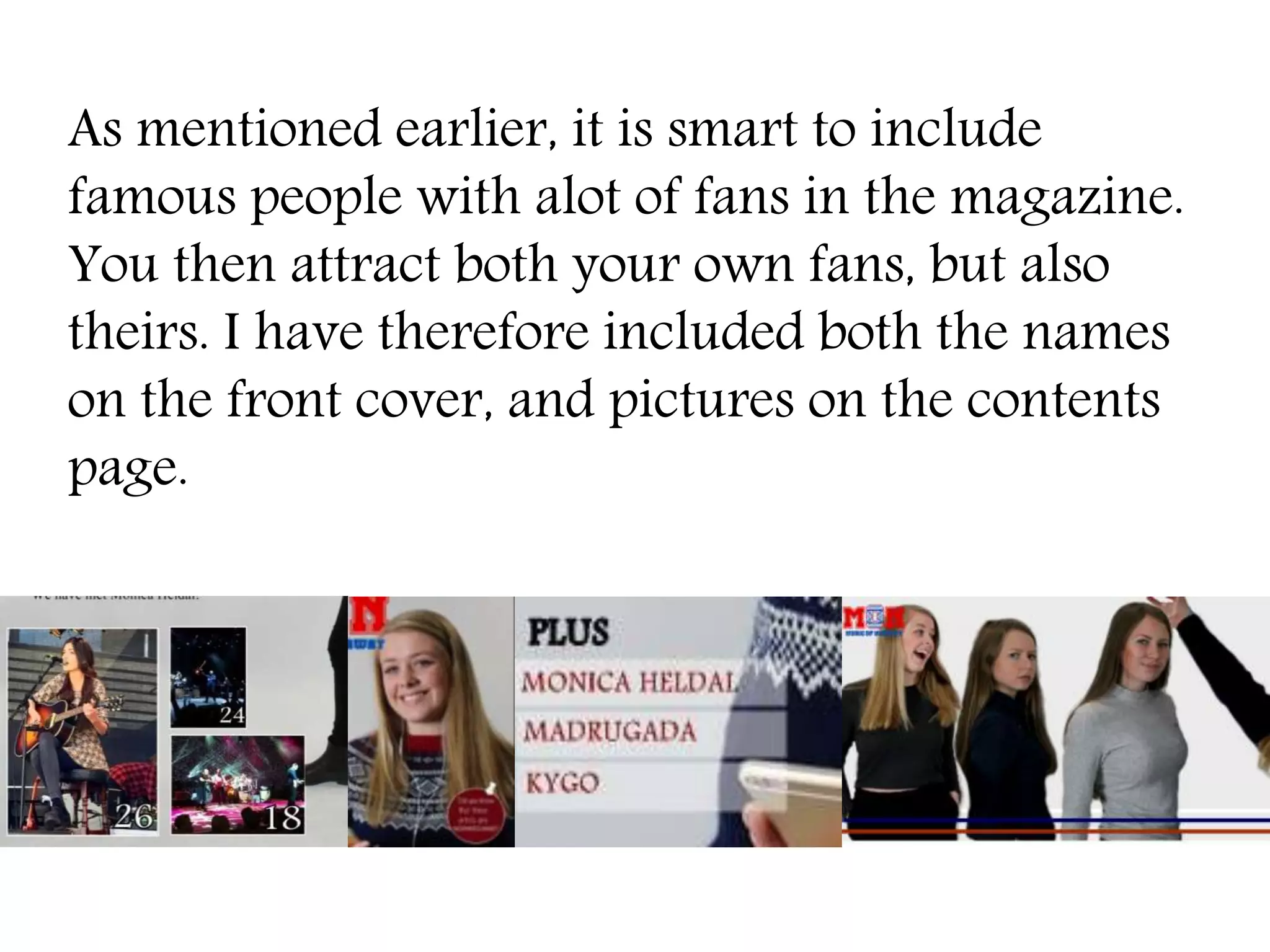 As mentioned earlier, it is smart to include
famous people with alot of fans in the magazine.
You then attract both your own fans, but also
theirs. I have therefore included both the names
on the front cover, and pictures on the contents
page.
 