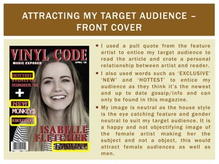  I used a pull quote from the feature
artist to entice my target audience to
read the article and crate a personal
relationship between artist and reader.
 I also used words such as ‘EXCLUSIVE’
‘NEW’ and ‘HOTTEST’ to entice my
audience as they think it’s the newest
and up to date gossip/info and can
only be found in this magazine.
 My image is neutral as the house style
is the eye catching feature and gender
neutral to suit my target audience. It is
a happy and not objectifying image of
the female artist making her the
subject and not a object, this would
attract female audiences as well as
men.
ATTRACTING MY TARGET AUDIENCE –
FRONT COVER
 