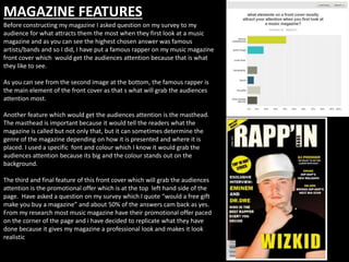 MAGAZINE FEATURES
Before constructing my magazine I asked question on my survey to my
audience for what attracts them the most when they first look at a music
magazine and as you can see the highest chosen answer was famous
artists/bands and so I did, I have put a famous rapper on my music magazine
front cover which would get the audiences attention because that is what
they like to see.
As you can see from the second image at the bottom, the famous rapper is
the main element of the front cover as that s what will grab the audiences
attention most.
Another feature which would get the audiences attention is the masthead.
The masthead is important because it would tell the readers what the
magazine is called but not only that, but it can sometimes determine the
genre of the magazine depending on how it is presented and where it is
placed. I used a specific font and colour which I know it would grab the
audiences attention because its big and the colour stands out on the
background.
The third and final feature of this front cover which will grab the audiences
attention is the promotional offer which is at the top left hand side of the
page. Have asked a question on my survey which I quote “would a free gift
make you buy a magazine” and about 50% of the answers cam back as yes.
From my research most music magazine have their promotional offer paced
on the corner of the page and i have decided to replicate what they have
done because it gives my magazine a professional look and makes it look
realistic
 