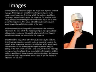 Images
On the right hand side of the page is the image from my front cover of
my page. The images are one of the most important parts of the
magazine as they are the first thing which the audience would see.
The images also tell us a lot about the magazine. For example in this
image, the costume and the gesture of the model would tell us what
genre the magazine is. This would attract the audience because it
would be paced straight in the middle of the page.
Another element of the image which would attract the audiences
attention is the pose which the model is giving us. He is giving direct
address to the reader and this would make he/she feel as they are
part of the audience and interested in the magazine
One of the other ways which attract my audience is by he costume.
Since it is a rap magazine, normally on the professional versions, the
models would be wearing some sort of gold chain which would give it
a better chance of the audience guessing what genre it is by just
looking at the front cover. For what I have used, my model is wearing a
earring and jewellery has a strong connotation with rap genre and the
audience would see it also and would get their attention. So he props
and costume play a big part when you’re trying to get the audiences
attention. Thy are vital.
 