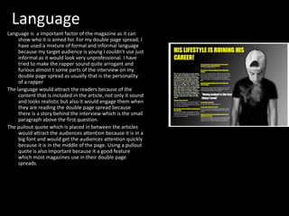 Language
Language is a important factor of the magazine as it can
show who it is aimed for. For my double page spread, I
have used a mixture of formal and informal language
because my target audience is young I couldn't use just
informal as it would look very unprofessional. I have
tried to make the rapper sound quite arrogant and
furious almost t some parts of the interview on my
double page spread as usually that is the personality
of a rapper
The language would attract the readers because of the
content that is included in the article, not only it sound
and looks realistic but also it would engage them when
they are reading the double page spread because
there is a story behind the interview which is the small
paragraph above the first question.
The pullout quote which is placed in between the articles
would attract the audiences attention because it is in a
big font and would get the audiences attention quickly
because it is in the middle of the page. Using a pullout
quote is also important because it a good feature
which most magazines use in their double page
spreads.
 
