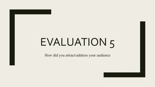 EVALUATION 5
How did you attract/address your audience
 