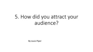 5. How did you attract your
audience?
By Louis Piper
 