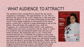 WHAT AUDIENCE TO ATTRACT?
The audience that I would like to attract for my music
magazine is teenagers. The age between 15-20. This is
because the genre of my music magazine is Hip-Hop and
the ages between 15-20 are more interested to Hip-Hop
music. If my target audience is interested to the music
genre I chose this is will be a huge advantage to me as the
editor, that will make the audience buy, read my
magazine. As I mentioned before when I was audience
profiling that the socio-economics will be, letter E. Letter
E is students and unemployed adults that can buy my
media product. My magazine price is £4, I chose this
amount because £4 is suitable for students to buy and
unemployment adults to buy as well. When I was thinking
about my proposal, I thought about just attracting females
but then decided of attracting both genders. Males will be
attracted by the female model, from the front cover. By my
magazine being based on music, the people that enjoy
reading about music will enthusiastic about my music
 