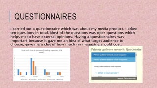 QUESTIONNAIRES
I carried out a questionnaire which was about my media product. I asked
ten questions in total. Most of the questions was open questions which
helps me to have external opinions. Having a questionnaires was
important because it gave me an idea of what target audience to
choose, gave me a clue of how much my magazine should cost.
 