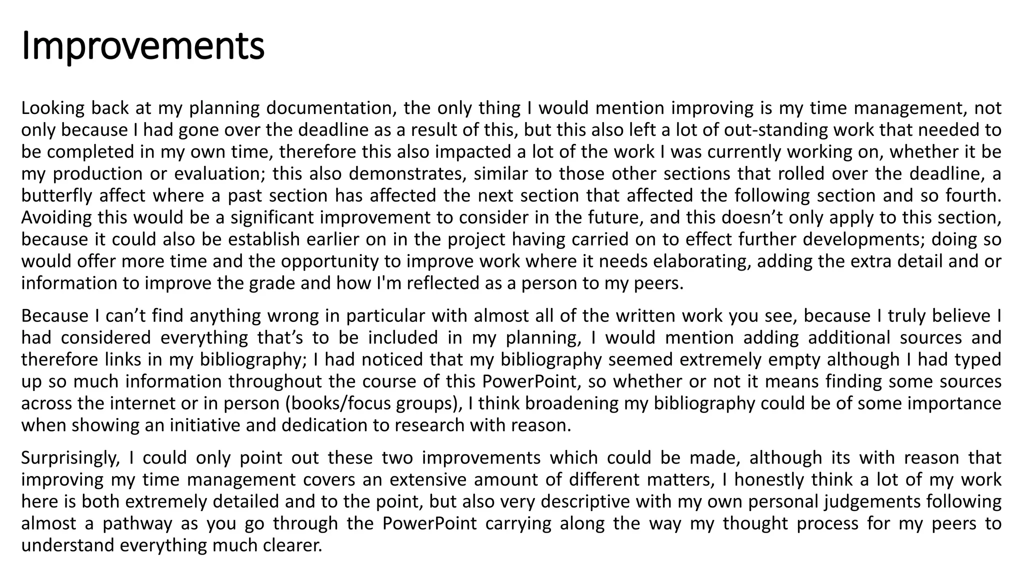 Improvements
Looking back at my planning documentation, the only thing I would mention improving is my time management, not
only because I had gone over the deadline as a result of this, but this also left a lot of out-standing work that needed to
be completed in my own time, therefore this also impacted a lot of the work I was currently working on, whether it be
my production or evaluation; this also demonstrates, similar to those other sections that rolled over the deadline, a
butterfly affect where a past section has affected the next section that affected the following section and so fourth.
Avoiding this would be a significant improvement to consider in the future, and this doesn’t only apply to this section,
because it could also be establish earlier on in the project having carried on to effect further developments; doing so
would offer more time and the opportunity to improve work where it needs elaborating, adding the extra detail and or
information to improve the grade and how I'm reflected as a person to my peers.
Because I can’t find anything wrong in particular with almost all of the written work you see, because I truly believe I
had considered everything that’s to be included in my planning, I would mention adding additional sources and
therefore links in my bibliography; I had noticed that my bibliography seemed extremely empty although I had typed
up so much information throughout the course of this PowerPoint, so whether or not it means finding some sources
across the internet or in person (books/focus groups), I think broadening my bibliography could be of some importance
when showing an initiative and dedication to research with reason.
Surprisingly, I could only point out these two improvements which could be made, although its with reason that
improving my time management covers an extensive amount of different matters, I honestly think a lot of my work
here is both extremely detailed and to the point, but also very descriptive with my own personal judgements following
almost a pathway as you go through the PowerPoint carrying along the way my thought process for my peers to
understand everything much clearer.
 