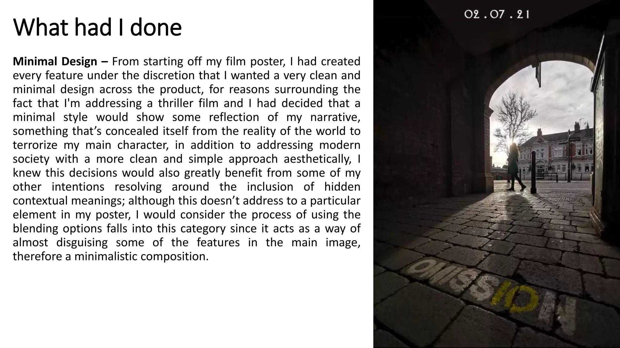 What had I done
Minimal Design – From starting off my film poster, I had created
every feature under the discretion that I wanted a very clean and
minimal design across the product, for reasons surrounding the
fact that I'm addressing a thriller film and I had decided that a
minimal style would show some reflection of my narrative,
something that’s concealed itself from the reality of the world to
terrorize my main character, in addition to addressing modern
society with a more clean and simple approach aesthetically, I
knew this decisions would also greatly benefit from some of my
other intentions resolving around the inclusion of hidden
contextual meanings; although this doesn’t address to a particular
element in my poster, I would consider the process of using the
blending options falls into this category since it acts as a way of
almost disguising some of the features in the main image,
therefore a minimalistic composition.
 