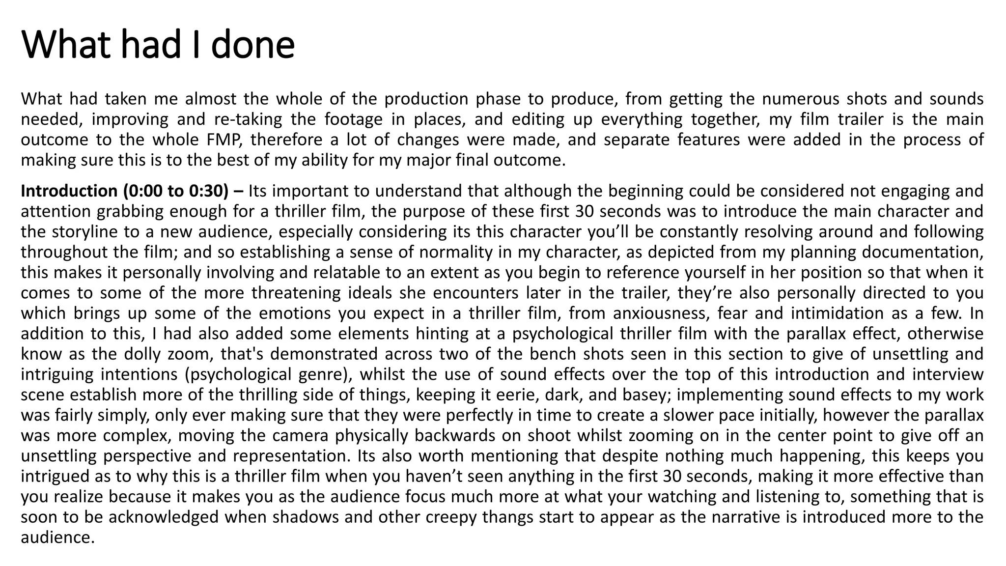 What had I done
What had taken me almost the whole of the production phase to produce, from getting the numerous shots and sounds
needed, improving and re-taking the footage in places, and editing up everything together, my film trailer is the main
outcome to the whole FMP, therefore a lot of changes were made, and separate features were added in the process of
making sure this is to the best of my ability for my major final outcome.
Introduction (0:00 to 0:30) – Its important to understand that although the beginning could be considered not engaging and
attention grabbing enough for a thriller film, the purpose of these first 30 seconds was to introduce the main character and
the storyline to a new audience, especially considering its this character you’ll be constantly resolving around and following
throughout the film; and so establishing a sense of normality in my character, as depicted from my planning documentation,
this makes it personally involving and relatable to an extent as you begin to reference yourself in her position so that when it
comes to some of the more threatening ideals she encounters later in the trailer, they’re also personally directed to you
which brings up some of the emotions you expect in a thriller film, from anxiousness, fear and intimidation as a few. In
addition to this, I had also added some elements hinting at a psychological thriller film with the parallax effect, otherwise
know as the dolly zoom, that's demonstrated across two of the bench shots seen in this section to give of unsettling and
intriguing intentions (psychological genre), whilst the use of sound effects over the top of this introduction and interview
scene establish more of the thrilling side of things, keeping it eerie, dark, and basey; implementing sound effects to my work
was fairly simply, only ever making sure that they were perfectly in time to create a slower pace initially, however the parallax
was more complex, moving the camera physically backwards on shoot whilst zooming on in the center point to give off an
unsettling perspective and representation. Its also worth mentioning that despite nothing much happening, this keeps you
intrigued as to why this is a thriller film when you haven’t seen anything in the first 30 seconds, making it more effective than
you realize because it makes you as the audience focus much more at what your watching and listening to, something that is
soon to be acknowledged when shadows and other creepy thangs start to appear as the narrative is introduced more to the
audience.
 