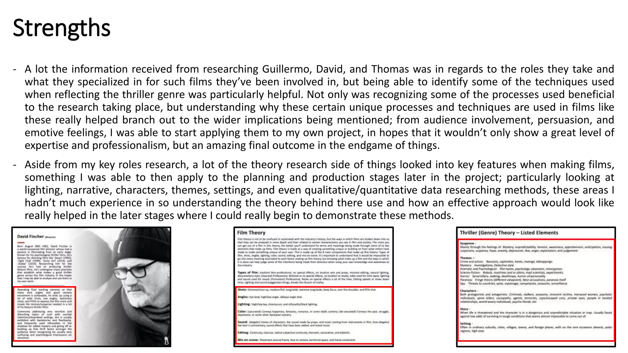 Strengths
- A lot the information received from researching Guillermo, David, and Thomas was in regards to the roles they take and
what they specialized in for such films they’ve been involved in, but being able to identify some of the techniques used
when reflecting the thriller genre was particularly helpful. Not only was recognizing some of the processes used beneficial
to the research taking place, but understanding why these certain unique processes and techniques are used in films like
these really helped branch out to the wider implications being mentioned; from audience involvement, persuasion, and
emotive feelings, I was able to start applying them to my own project, in hopes that it wouldn’t only show a great level of
expertise and professionalism, but an amazing final outcome in the endgame of things.
- Aside from my key roles research, a lot of the theory research side of things looked into key features when making films,
something I was able to then apply to the planning and production stages later in the project; particularly looking at
lighting, narrative, characters, themes, settings, and even qualitative/quantitative data researching methods, these areas I
hadn’t much experience in so understanding the theory behind there use and how an effective approach would look like
really helped in the later stages where I could really begin to demonstrate these methods.
 