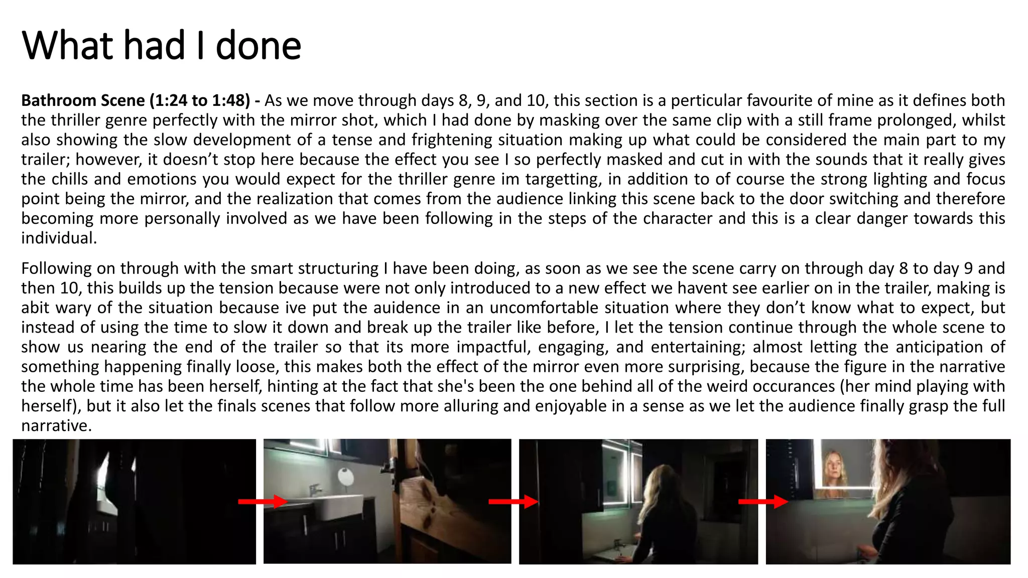 What had I done
Bathroom Scene (1:24 to 1:48) - As we move through days 8, 9, and 10, this section is a perticular favourite of mine as it defines both
the thriller genre perfectly with the mirror shot, which I had done by masking over the same clip with a still frame prolonged, whilst
also showing the slow development of a tense and frightening situation making up what could be considered the main part to my
trailer; however, it doesn’t stop here because the effect you see I so perfectly masked and cut in with the sounds that it really gives
the chills and emotions you would expect for the thriller genre im targetting, in addition to of course the strong lighting and focus
point being the mirror, and the realization that comes from the audience linking this scene back to the door switching and therefore
becoming more personally involved as we have been following in the steps of the character and this is a clear danger towards this
individual.
Following on through with the smart structuring I have been doing, as soon as we see the scene carry on through day 8 to day 9 and
then 10, this builds up the tension because were not only introduced to a new effect we havent see earlier on in the trailer, making is
abit wary of the situation because ive put the auidence in an uncomfortable situation where they don’t know what to expect, but
instead of using the time to slow it down and break up the trailer like before, I let the tension continue through the whole scene to
show us nearing the end of the trailer so that its more impactful, engaging, and entertaining; almost letting the anticipation of
something happening finally loose, this makes both the effect of the mirror even more surprising, because the figure in the narrative
the whole time has been herself, hinting at the fact that she's been the one behind all of the weird occurances (her mind playing with
herself), but it also let the finals scenes that follow more alluring and enjoyable in a sense as we let the audience finally grasp the full
narrative.
 