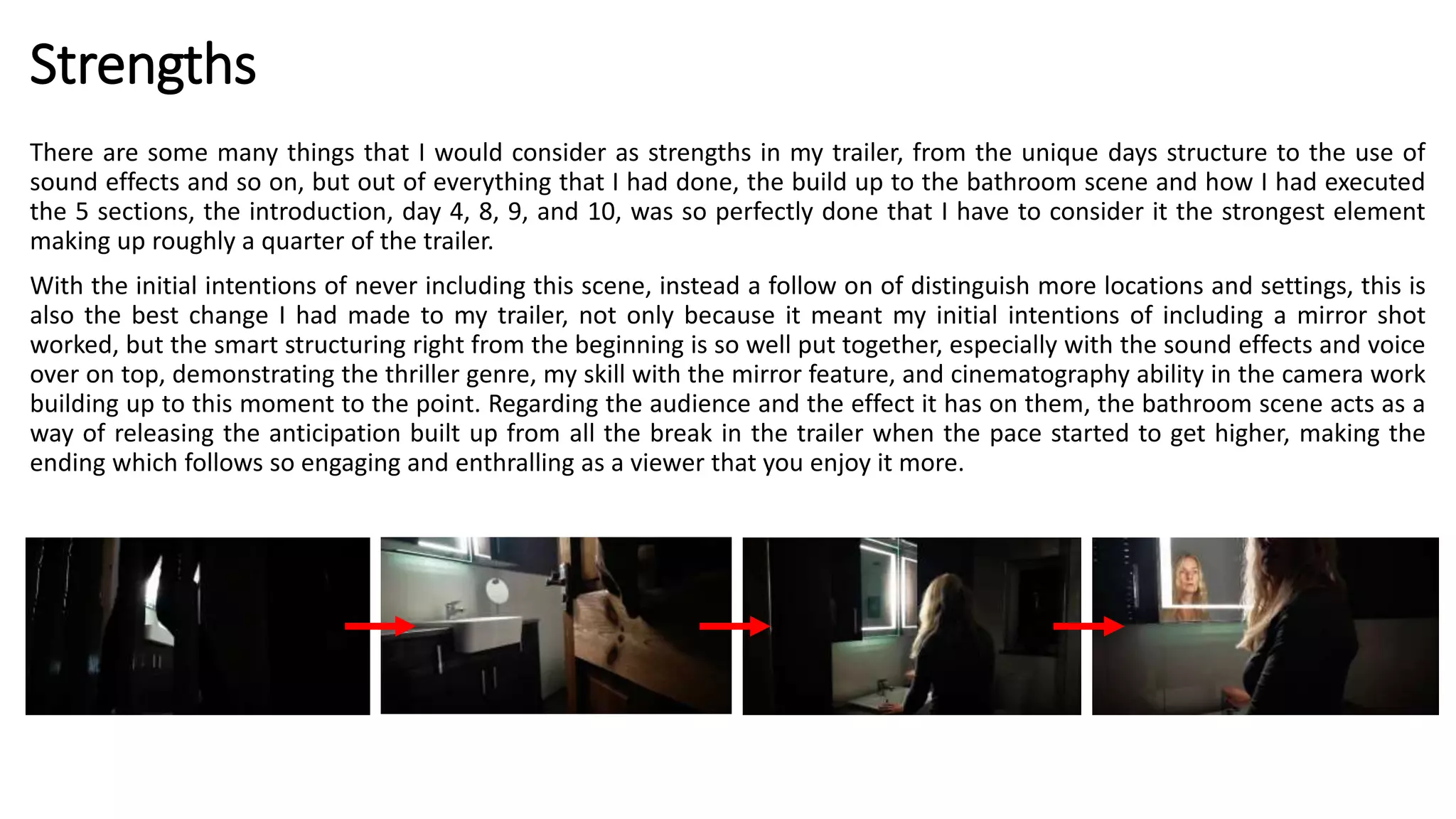 Strengths
There are some many things that I would consider as strengths in my trailer, from the unique days structure to the use of
sound effects and so on, but out of everything that I had done, the build up to the bathroom scene and how I had executed
the 5 sections, the introduction, day 4, 8, 9, and 10, was so perfectly done that I have to consider it the strongest element
making up roughly a quarter of the trailer.
With the initial intentions of never including this scene, instead a follow on of distinguish more locations and settings, this is
also the best change I had made to my trailer, not only because it meant my initial intentions of including a mirror shot
worked, but the smart structuring right from the beginning is so well put together, especially with the sound effects and voice
over on top, demonstrating the thriller genre, my skill with the mirror feature, and cinematography ability in the camera work
building up to this moment to the point. Regarding the audience and the effect it has on them, the bathroom scene acts as a
way of releasing the anticipation built up from all the break in the trailer when the pace started to get higher, making the
ending which follows so engaging and enthralling as a viewer that you enjoy it more.
 