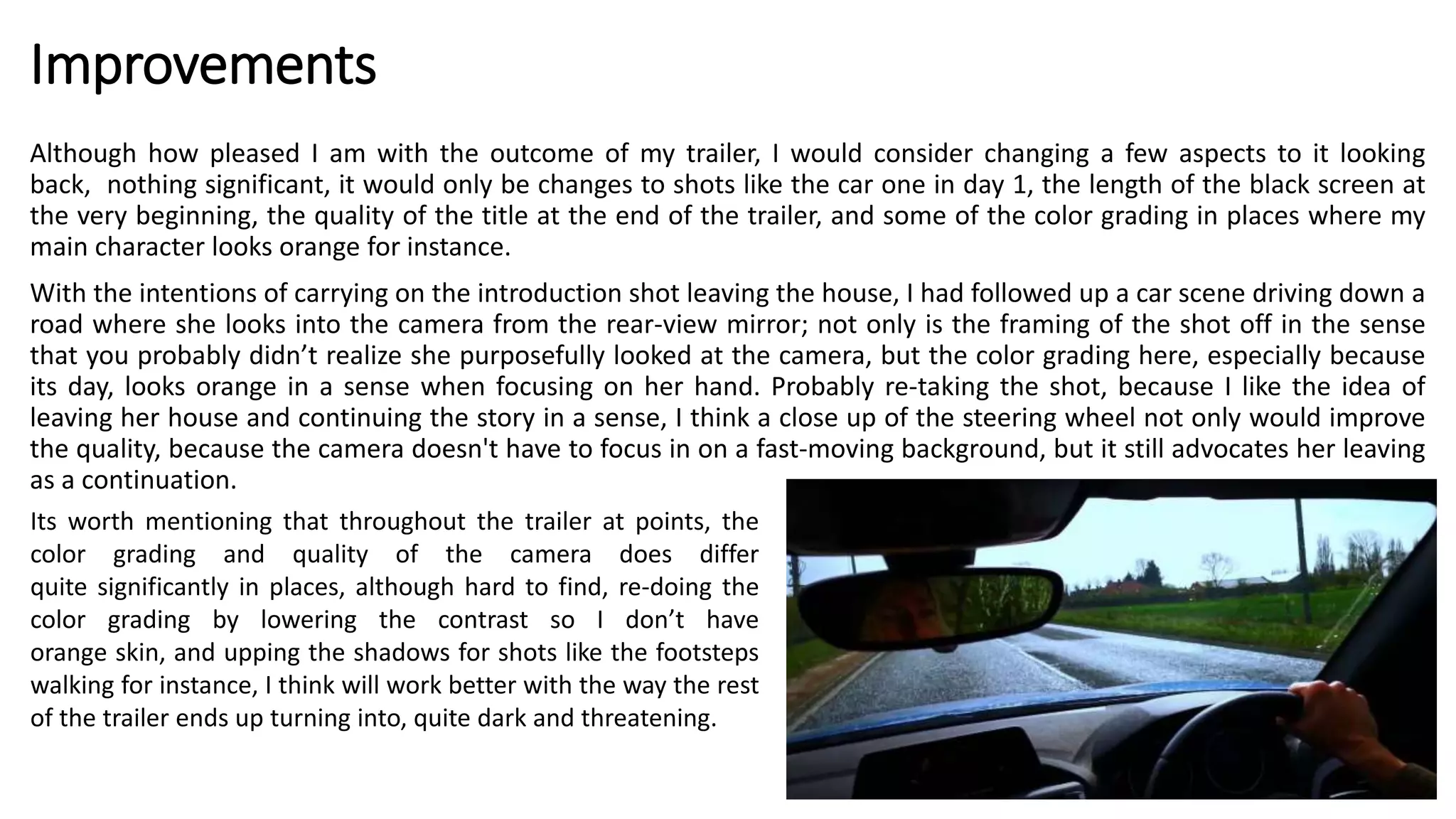 Improvements
Although how pleased I am with the outcome of my trailer, I would consider changing a few aspects to it looking
back, nothing significant, it would only be changes to shots like the car one in day 1, the length of the black screen at
the very beginning, the quality of the title at the end of the trailer, and some of the color grading in places where my
main character looks orange for instance.
With the intentions of carrying on the introduction shot leaving the house, I had followed up a car scene driving down a
road where she looks into the camera from the rear-view mirror; not only is the framing of the shot off in the sense
that you probably didn’t realize she purposefully looked at the camera, but the color grading here, especially because
its day, looks orange in a sense when focusing on her hand. Probably re-taking the shot, because I like the idea of
leaving her house and continuing the story in a sense, I think a close up of the steering wheel not only would improve
the quality, because the camera doesn't have to focus in on a fast-moving background, but it still advocates her leaving
as a continuation.
Its worth mentioning that throughout the trailer at points, the
color grading and quality of the camera does differ
quite significantly in places, although hard to find, re-doing the
color grading by lowering the contrast so I don’t have
orange skin, and upping the shadows for shots like the footsteps
walking for instance, I think will work better with the way the rest
of the trailer ends up turning into, quite dark and threatening.
 