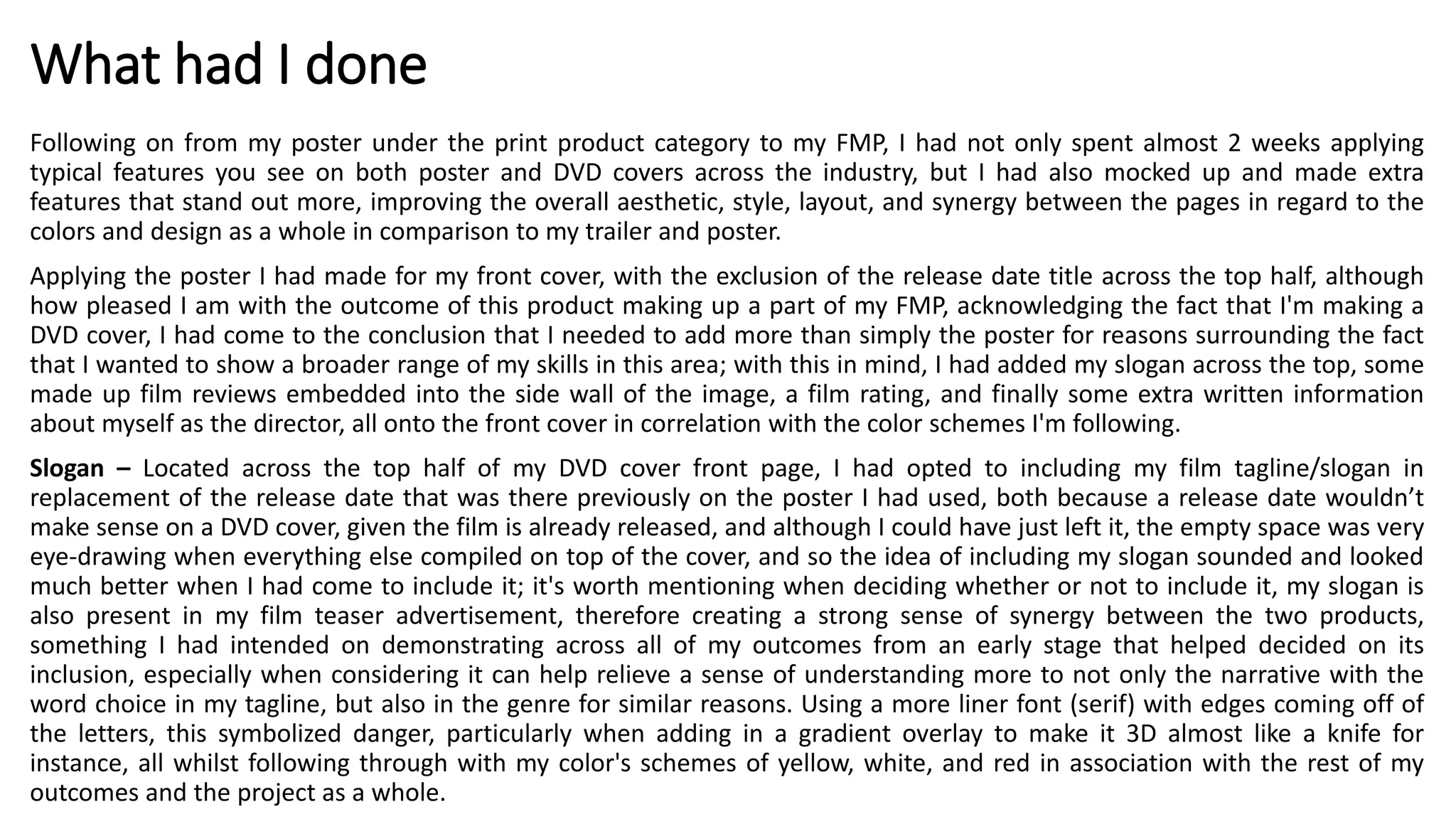 What had I done
Following on from my poster under the print product category to my FMP, I had not only spent almost 2 weeks applying
typical features you see on both poster and DVD covers across the industry, but I had also mocked up and made extra
features that stand out more, improving the overall aesthetic, style, layout, and synergy between the pages in regard to the
colors and design as a whole in comparison to my trailer and poster.
Applying the poster I had made for my front cover, with the exclusion of the release date title across the top half, although
how pleased I am with the outcome of this product making up a part of my FMP, acknowledging the fact that I'm making a
DVD cover, I had come to the conclusion that I needed to add more than simply the poster for reasons surrounding the fact
that I wanted to show a broader range of my skills in this area; with this in mind, I had added my slogan across the top, some
made up film reviews embedded into the side wall of the image, a film rating, and finally some extra written information
about myself as the director, all onto the front cover in correlation with the color schemes I'm following.
Slogan – Located across the top half of my DVD cover front page, I had opted to including my film tagline/slogan in
replacement of the release date that was there previously on the poster I had used, both because a release date wouldn’t
make sense on a DVD cover, given the film is already released, and although I could have just left it, the empty space was very
eye-drawing when everything else compiled on top of the cover, and so the idea of including my slogan sounded and looked
much better when I had come to include it; it's worth mentioning when deciding whether or not to include it, my slogan is
also present in my film teaser advertisement, therefore creating a strong sense of synergy between the two products,
something I had intended on demonstrating across all of my outcomes from an early stage that helped decided on its
inclusion, especially when considering it can help relieve a sense of understanding more to not only the narrative with the
word choice in my tagline, but also in the genre for similar reasons. Using a more liner font (serif) with edges coming off of
the letters, this symbolized danger, particularly when adding in a gradient overlay to make it 3D almost like a knife for
instance, all whilst following through with my color's schemes of yellow, white, and red in association with the rest of my
outcomes and the project as a whole.
 