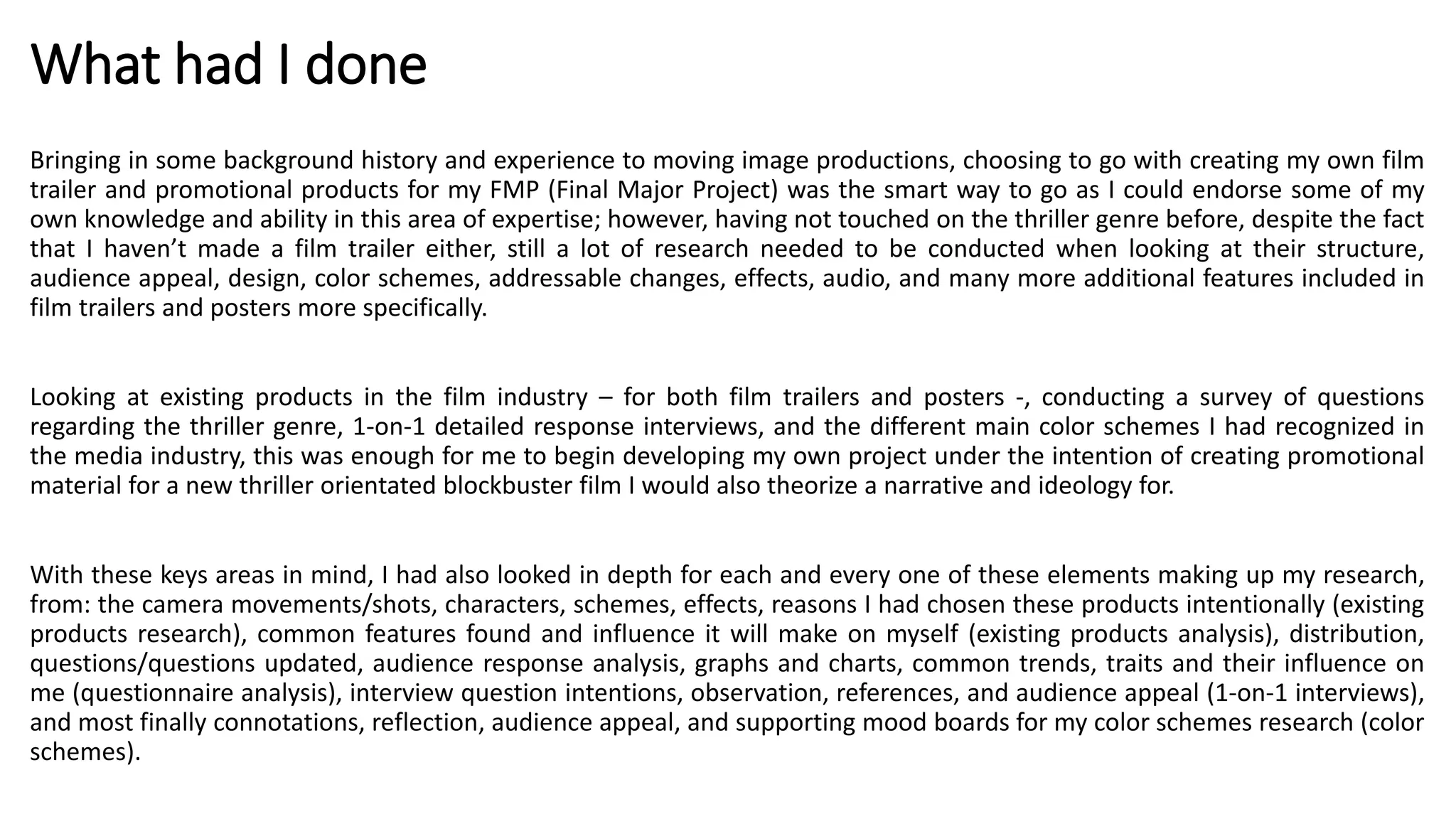 What had I done
Bringing in some background history and experience to moving image productions, choosing to go with creating my own film
trailer and promotional products for my FMP (Final Major Project) was the smart way to go as I could endorse some of my
own knowledge and ability in this area of expertise; however, having not touched on the thriller genre before, despite the fact
that I haven’t made a film trailer either, still a lot of research needed to be conducted when looking at their structure,
audience appeal, design, color schemes, addressable changes, effects, audio, and many more additional features included in
film trailers and posters more specifically.
Looking at existing products in the film industry – for both film trailers and posters -, conducting a survey of questions
regarding the thriller genre, 1-on-1 detailed response interviews, and the different main color schemes I had recognized in
the media industry, this was enough for me to begin developing my own project under the intention of creating promotional
material for a new thriller orientated blockbuster film I would also theorize a narrative and ideology for.
With these keys areas in mind, I had also looked in depth for each and every one of these elements making up my research,
from: the camera movements/shots, characters, schemes, effects, reasons I had chosen these products intentionally (existing
products research), common features found and influence it will make on myself (existing products analysis), distribution,
questions/questions updated, audience response analysis, graphs and charts, common trends, traits and their influence on
me (questionnaire analysis), interview question intentions, observation, references, and audience appeal (1-on-1 interviews),
and most finally connotations, reflection, audience appeal, and supporting mood boards for my color schemes research (color
schemes).
 