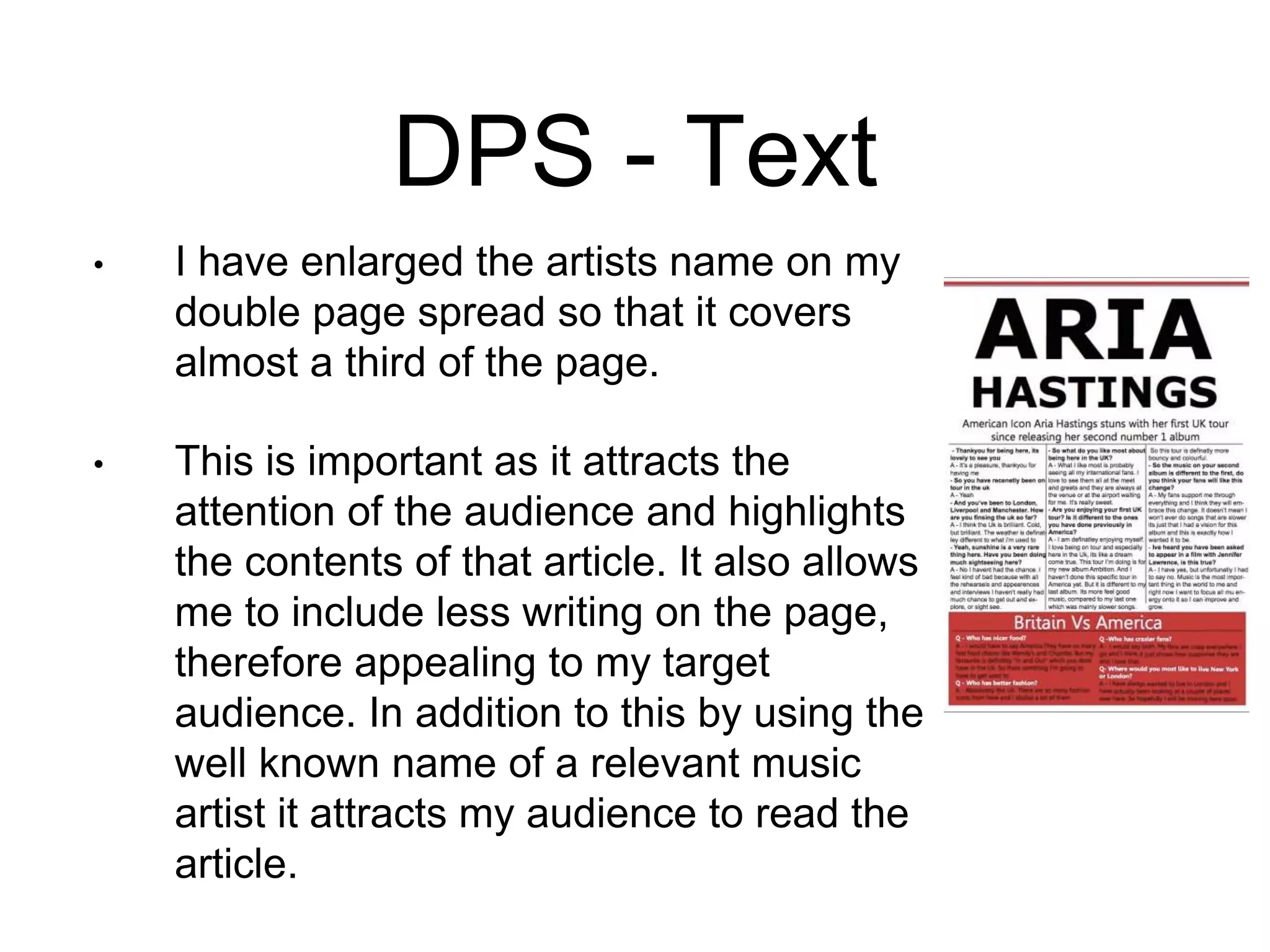 DPS - Text
• I have enlarged the artists name on my
double page spread so that it covers
almost a third of the page.
• This is important as it attracts the
attention of the audience and highlights
the contents of that article. It also allows
me to include less writing on the page,
therefore appealing to my target
audience. In addition to this by using the
well known name of a relevant music
artist it attracts my audience to read the
article.
 