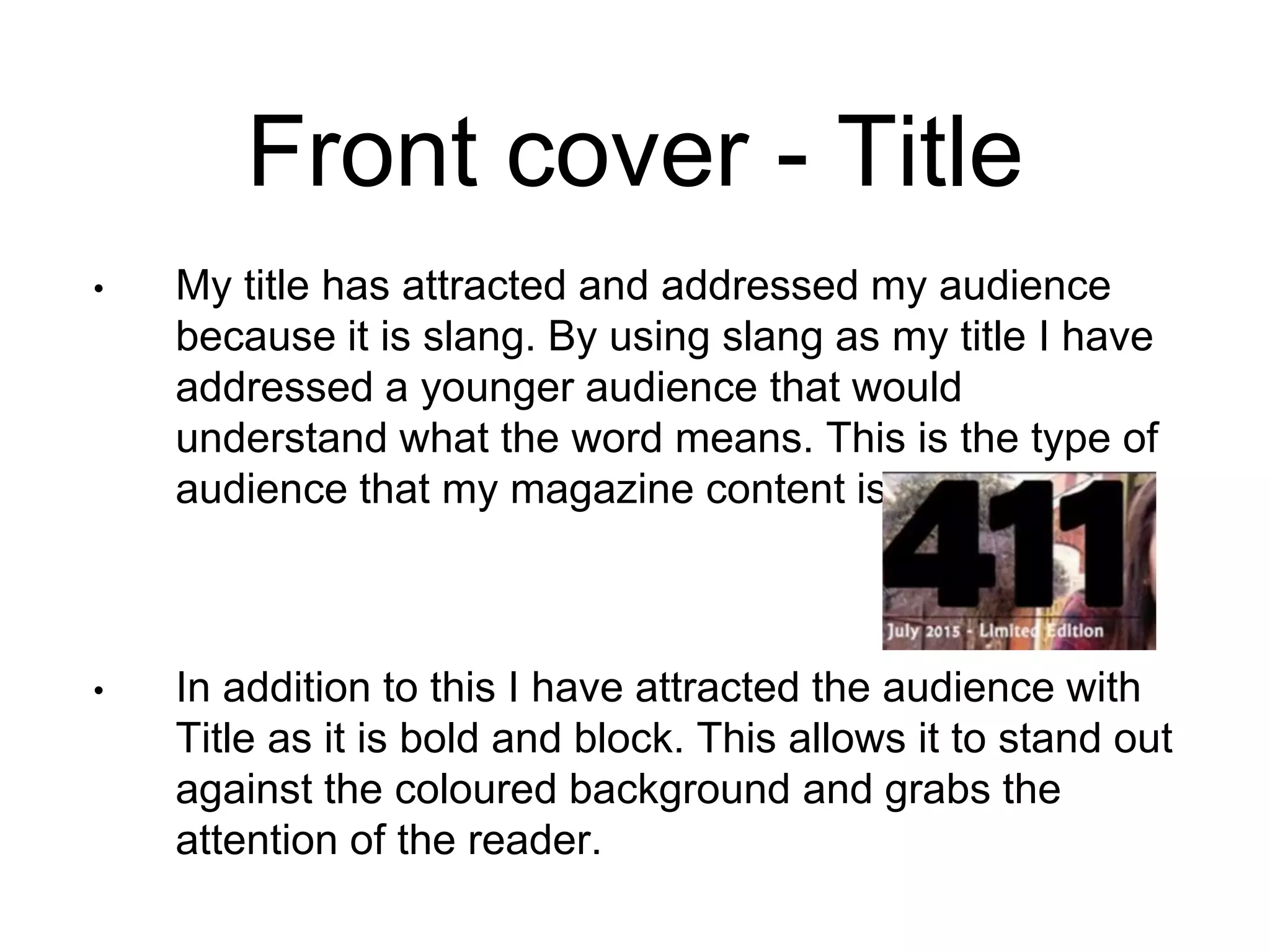 Front cover - Title
• My title has attracted and addressed my audience
because it is slang. By using slang as my title I have
addressed a younger audience that would
understand what the word means. This is the type of
audience that my magazine content is aimed at.
• In addition to this I have attracted the audience with
Title as it is bold and block. This allows it to stand out
against the coloured background and grabs the
attention of the reader.
 