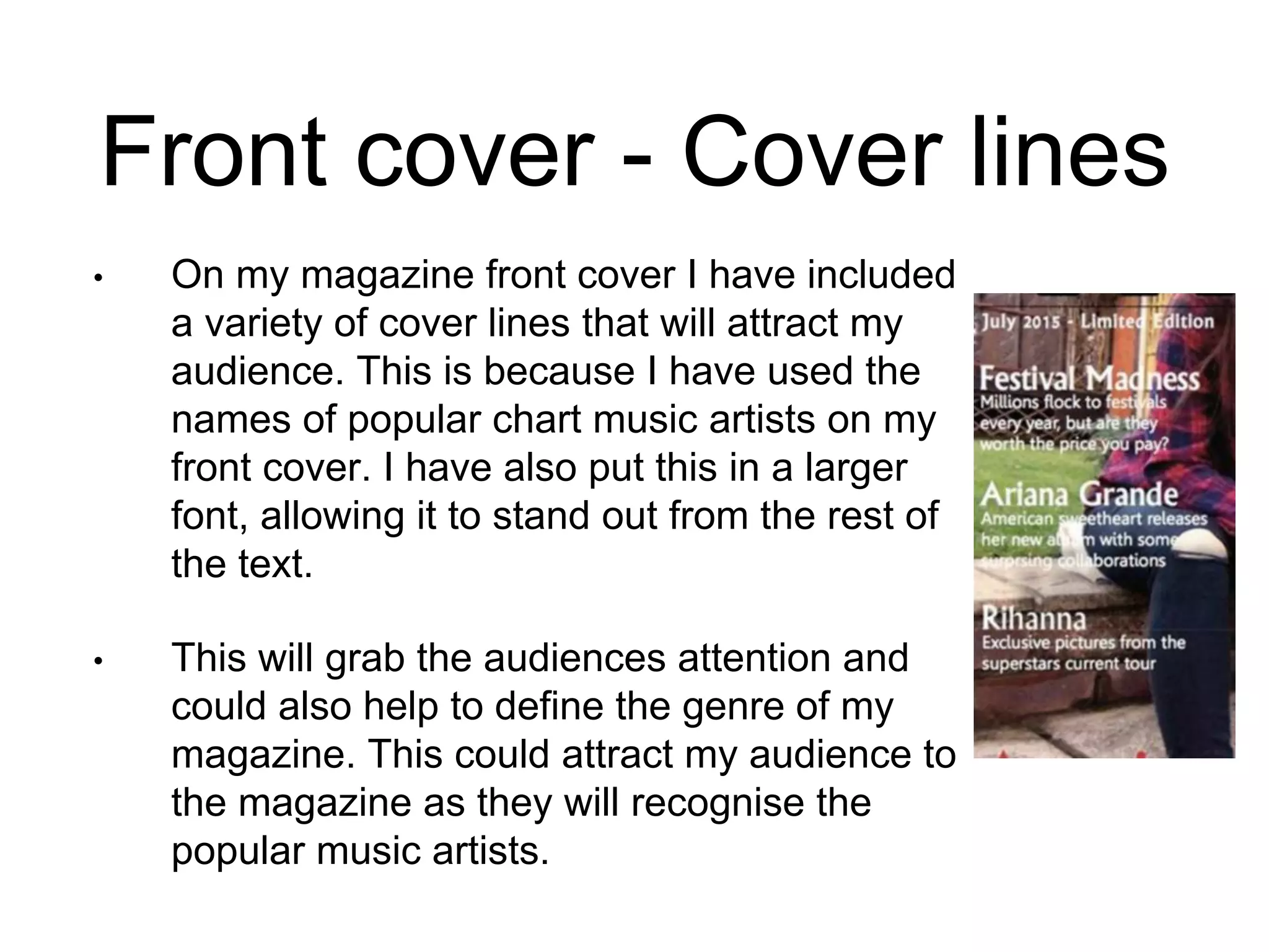Front cover - Cover lines
• On my magazine front cover I have included
a variety of cover lines that will attract my
audience. This is because I have used the
names of popular chart music artists on my
front cover. I have also put this in a larger
font, allowing it to stand out from the rest of
the text.
• This will grab the audiences attention and
could also help to define the genre of my
magazine. This could attract my audience to
the magazine as they will recognise the
popular music artists.
 