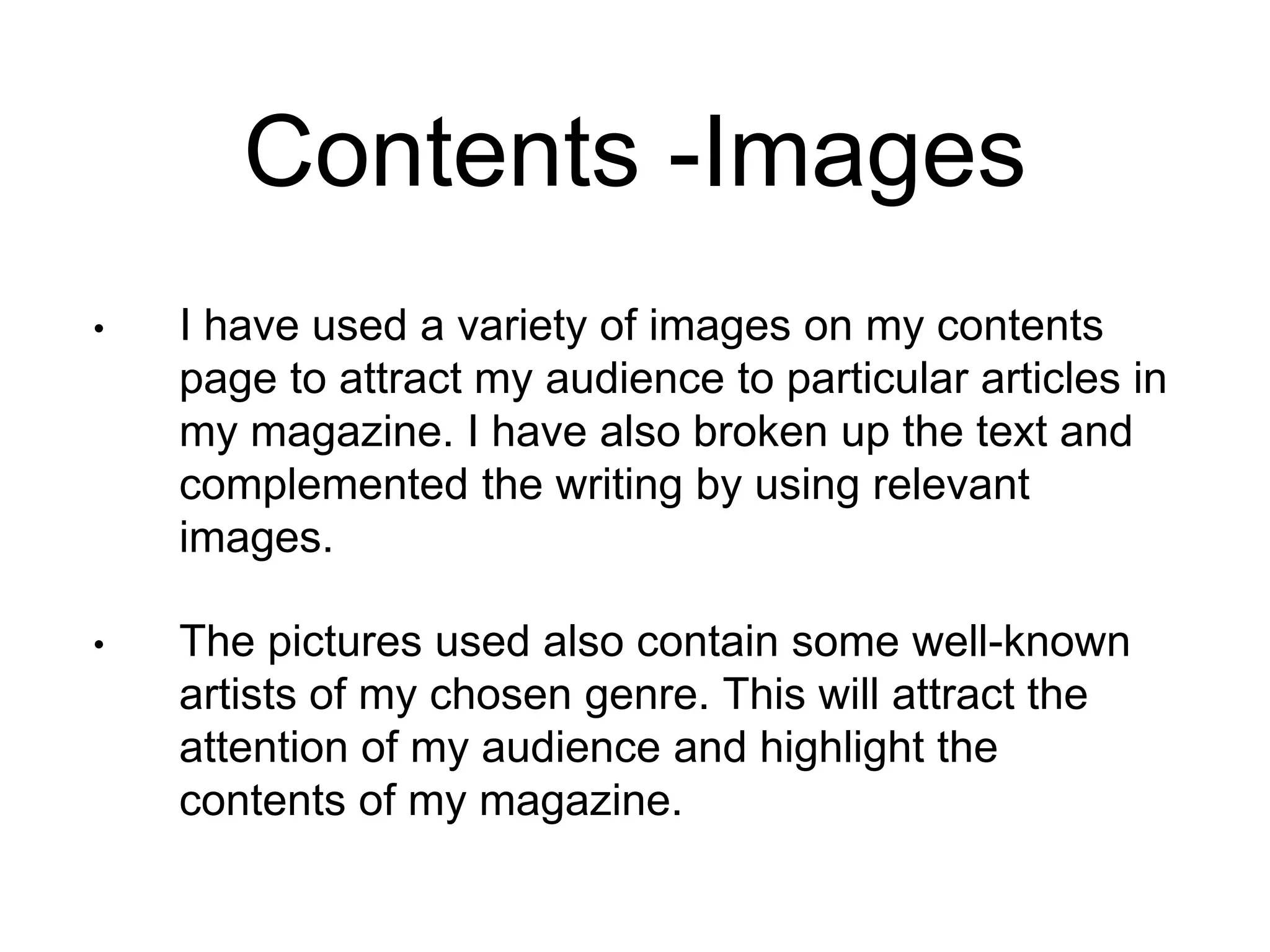 Contents -Images
• I have used a variety of images on my contents
page to attract my audience to particular articles in
my magazine. I have also broken up the text and
complemented the writing by using relevant
images.
• The pictures used also contain some well-known
artists of my chosen genre. This will attract the
attention of my audience and highlight the
contents of my magazine.
 