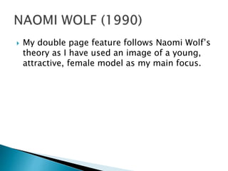  My double page feature follows Naomi Wolf’s
theory as I have used an image of a young,
attractive, female model as my main focus.
 