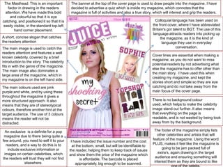 The Masthead: This is an important
factor in drawing in the readers
attention. We have made this bold
and colourful so that it is eye
catching, and positioned it so that it is
easily visible, in the standard top-left
hand corner placement.

The banner at the top of the cover page is used to draw people into the magazine. I have
decided to advertise a quiz which is inside my magazine, which connotes that the
magazine is full of activities and also a true story, which will interest and grip the readers.

Colloquial language has been used on
the front cover, where I have abbreviated
Britain's got talent to BGT. The use of this
language attracts readers into picking up
the magazine, as it is the kind of
language they use in everyday
conversation.

A short, concise slogan that catches
the readers attention
The main image is used to catch the
readers attention and features a well
known celebrity, covered by a brief
introduction to the story. The celebrity
fits in with the genre of the magazine.
The main image also dominates a
large area of the magazine, which in
my magazine is on the left hand side.

Cover lines are essential when making a
magazine, as you do not want to miss
potential readers by not advertising what
else the magazine has to offer other than
the main story. I have used this when
creating my magazine, and kept the
stories short and simple so they are eye
catching and do not take away from the
main focus of the cover page.

The main colours used are pink
purple and white, and by using these
throughout the magazine it gives a
more structured approach. It also
means that they are of stereotypical
colours, therefore another hint at the
target audience. The use of 3 colours
means the reader will not be
distracted.
An exclusive is a definite for a pop
magazine due to there being quite a
few around, you need to sell it to your
readers, and a way to do this is to
include exclusive information or
images on certain celebrities, which
the readers will trust they will not find
elsewhere.

There is no background colour
used, which helps to make the celebrity
image stand out further. It also means
that everything on the page is
readable, and is not wasted by being took
away from by the background.

I have included the issue number and the cost
at the bottom, small, but will be identifiable to
the reader, helping them to keep track of issues
and show them the price of the magazine which
is affordable. The barcode is placed
appropriately, big enough to be scanned.

The footer of the magazine simply lists
other celebrities and artists that will
feature of the magazine. Using the word
PLUS, makes it feel like the magazine is
going to be jam packed full of
extra’s, again drawing in the target
audience and ensuring something will
interest them as they are bound to like

 
