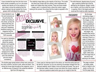 I have included the logo from the front cover
which shows consistency, as it is in the same
position and stands out to the audience. It
also helps to show the audience that this
article is going to be jam packed full of juicy
gossip, which will attract the audience.

The celebrity image takes up the majority of the focus. The model
has direct eye contact with the camera, which addresses the
reader and makes them feel involved. There are three smaller
images, each in a polaroid frame, where the model is again
looking at the camera, this shows that the model is exposed in the
interview.

The artist featured, despite being of young
age is wearing clothes that could be
admired by the audience. Slogan t-shirts
are in fashion, and this is what the model
is wearing. Girls in the target audience
could see the model as style inspiration.

I have decided to use
the word exclusive as
this will entice the
reader into looking at
the article, as they will
believe that they are
receiving a story that
they won’t elsewhere,
therefore trusting in the
magazine that the
story is trustworthy and
100% accurate.

By the large
dominating image, it
splits up the text and
the images, so that
there is a balance.
This is appealing to
the target audience
because they do not
like heavily dominated
text pages, and
therefore they will be
more likely to read the
interview if there is a
page of images next
to it. As the article is
made to be exclusive,
the use of text in the
top third with the
different fonts creates
a good effect as it
again, takes away
from the large body of
text and is eye
catching to the reader.

I’ve used an interesting
pull quote that will
attract the readers
attention and hopefully
make them want to
read the entire article. I
have used a black
background to make
this stand out and the
use of the white and
pink font shows
consistency.
The double page spread sticks to three main colours for
the colour scheme, and this is pink, white and black. This
shows the house style throughout the magazine, and is
an effective way of drawing in the audiences attention
right from the beginning.

I have used an interview style for the article, as I think this works best and
fits with the “exclusive” as you are receiving conversation straight from the
featured celebrity, which makes it more accurate and honest. The use of
the interview makes it easier to know more about the chosen celebrity, as
there are questions asked which give you an insight to their life.

The page numbers
are easily visible
which is helpful to the
reader, as they can
find the page easily.

 