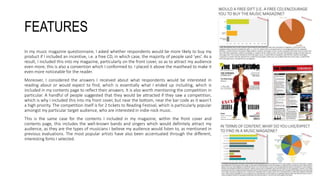 FEATURES
In my music magazine questionnaire, I asked whether respondents would be more likely to buy my
product if I included an incentive, i.e. a free CD, in which case, the majority of people said ‘yes’. As a
result, I included this into my magazine, particularly on the front cover, so as to attract my audience
even more; this is also a convention which I conformed to. I placed it above the masthead to make it
even more noticeable for the reader.
Moreover, I considered the answers I received about what respondents would be interested in
reading about or would expect to find, which is essentially what I ended up including, which is
included in my contents page to reflect their answers. It is also worth mentioning the competition in
particular. A handful of people suggested that they would be attracted if they saw a competition,
which is why I included this into my front cover, but near the bottom, near the bar code as it wasn’t
a high priority. The competition itself is for 2 tickets to Reading Festival, which is particularly popular
amongst my particular target audience, who are interested in indie-rock music.
This is the same case for the contents I included in my magazine, within the front cover and
contents page, this includes the well-known bands and singers which would definitely attract my
audience, as they are the types of musicians I believe my audience would listen to, as mentioned in
previous evaluations. The most popular artists have also been accentuated through the different,
interesting fonts I selected.
 