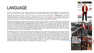 LANGUAGE
In terms of the language I used, I referred back to the language used within existing magazines, especially those
which are similar to my own magazine’s genre, such as ‘Q’, ‘NME’ and even ‘UNCUT’. This influenced my
language choice greatly. Firstly, on the front cover, my use of the word ‘EXCLUSIVE’ in big, bold, red lettering
definitely attract the audience’s attention, especially in the font I used, called ‘stencil’ as it looks almost hand-
printed and authentic. The contrast between that of the bold red and capitalised splash and the fact that it is
spread across the centre of visual image, Joshua, it naturally grabs the audience’s attention.
Moreover, throughout my magazine, particularly in the front cover and DPS, I used personal pronouns as this is a
commonplace language device which is essential when addressing the audience. For example, the editorial
comment: ‘100 INDIE RECORDS YOU MUST HEAR BEFORE YOU DIE’ is not only an example of direct address, but
it is also an imperative which essentially gives the reader an order, thereby grabbing their attention. Within the
DPS text and interview, there are also examples of personal pronouns as well as colloquial language such as
‘Y’know’ so as to mimick everyday language, thereby making the text approachable for all readers. It’s casual,
informal tone further reflects the magazine’s ideology or indie-rock, casual, laid-back attitude, as well as allowing
the reader to feel part of the conversation as it is very informal.
The language used in the DPS further grabs the readers attention, particularly through the pull quote ‘Get that
f****** muppet off!’ in the middle of the text. This offensive comment is somewhat attention-seeking, not only
because of the nature of the quote, with the swear word, but also because of the way it appears on the page; it
is in red to juxtapose with the rest of the white text surrounding it, especially as it has been placed in the centre
of the interview, with the text wrapped around it. The shocking quote makes the reader want to find out more.
This was inspired by a pull quote within ‘Q’ which actually uses the curse word, and again, this shows the
careless, tongue-in-cheek attitude portrayed by these magazines. The talkie heading itself is also particularly
interesting, especially given the way I have presented it. Since it is a quote, it is very personal as it directly links
with Josh, which is what the audience is interested in finding out about.
 