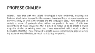 PROFESSIONALISM
Overall, I feel that with the several techniques I have employed, including the
features which were inspired by the answers I received from my questionnaire on
Survey Monkey, as well as the images and the language I used, I have managed to
sustain a sense of professionalism within my product. As most of this was
conventions of music magazines that I aimed to follow so as to create a music
magazine similar to existing ones that I have researched, which would make it
believable, I feel that I have managed to create a professional looking product which
my audience would believe, so much so as to buy my product.
 