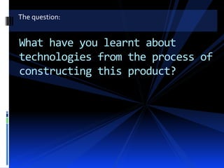 The question:
What have you learnt about
technologies from the process of
constructing this product?
 