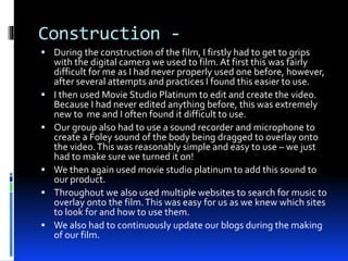 Construction -
 During the construction of the film, I firstly had to get to grips
with the digital camera we used to film.At first this was fairly
difficult for me as I had never properly used one before, however,
after several attempts and practices I found this easier to use.
 I then used Movie Studio Platinum to edit and create the video.
Because I had never edited anything before, this was extremely
new to me and I often found it difficult to use.
 Our group also had to use a sound recorder and microphone to
create a Foley sound of the body being dragged to overlay onto
the video.This was reasonably simple and easy to use – we just
had to make sure we turned it on!
 We then again used movie studio platinum to add this sound to
our product.
 Throughout we also used multiple websites to search for music to
overlay onto the film.This was easy for us as we knew which sites
to look for and how to use them.
 We also had to continuously update our blogs during the making
of our film.
 