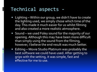 Technical aspects -
 Lighting –Within our group, we didn’t have to create
the lighting used, we simply chose which time of the
day.This made it much easier for us whilst filming
and also created a more realistic atmosphere.
 Sound – we used Foley sound for the majority of our
opening. Although this may have been more difficult
than simply using the sound from the filming,
however, I believe the end result was much better.
 Editing – Movie Studio Platinum was probably the
best software we could have used.After getting to
grips with the setting, it was simple, fast and
effective for me to use.
 